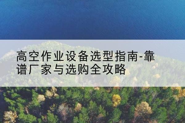 西和升降车厂家-高空作业设备选型指南-靠谱厂家与选购全攻略