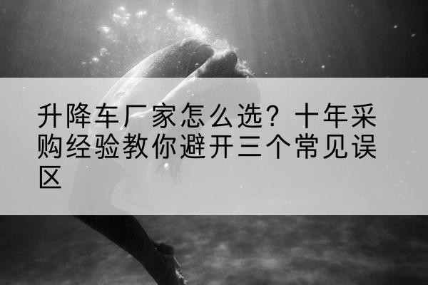 西和升降车厂家-怎么选?十年采购经验教你避开三个常见误区