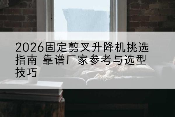 西和固定剪叉升降机厂家推荐-2026固定剪叉升降机挑选指南 靠谱厂家参考与选型技巧