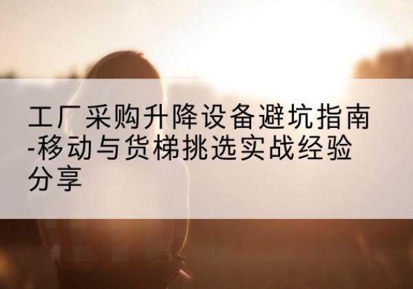 西和移动式升降机怎么选-工厂采购升降设备避坑指南-移动与货梯挑选实战经验分享
