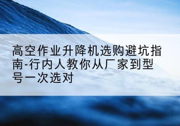 西和升降平台厂家-高空作业升降机选购避坑指南-行内人教你从厂家到型号一次选对