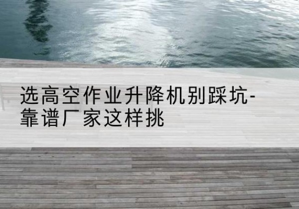 西和剪叉式升降机厂家-选高空作业升降机别踩坑-靠谱厂家这样挑