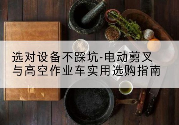 西和电动剪叉升降平台怎么选-选对设备不踩坑-电动剪叉与高空作业车实用选购指南