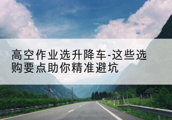 西和升降车厂家-高空作业选升降车-这些选购要点助你*避坑