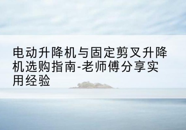 西和电动升降机怎么选-电动升降机与固定剪叉升降机选购指南-老师傅分享实用经验