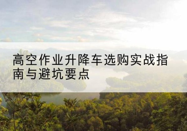 西和升降车怎么选-高空作业升降车选购实战指南与避坑要点