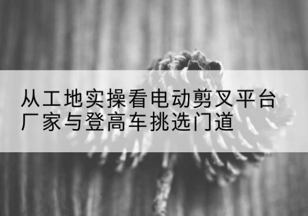西和电动剪叉升降平台厂家-从工地实操看电动剪叉平台厂家与登高车挑选门道