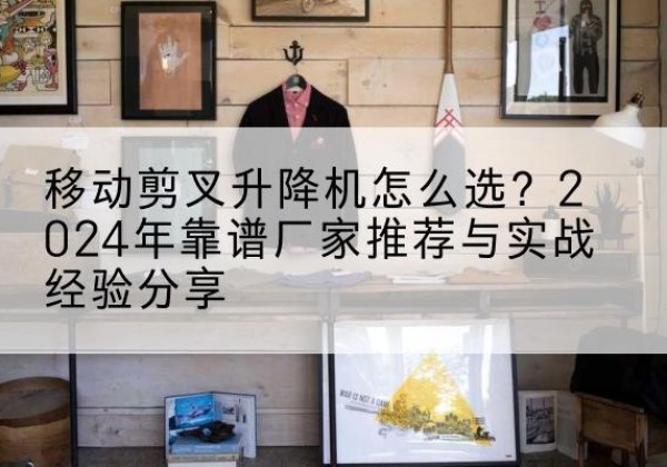 西和升降平台厂家推荐-移动剪叉升降机怎么选？2024年靠谱厂家推荐与实战经验分享