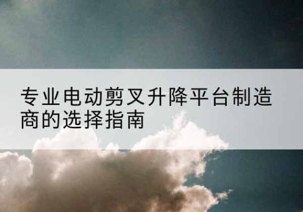 西和电动剪叉升降平台厂家-专业电动剪叉升降平台制造商的选择指南