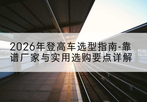 西和登高车厂家推荐-2026年登高车选型指南-靠谱厂家与实用选购要点详解
